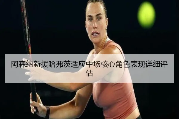 阿森纳新援哈弗茨适应中场核心角色表现详细评估